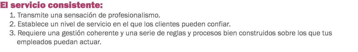 El servicio consistente:
1. Transmite una sensación de profesionalismo.
2. Establece un nivel de servicio en el que los clientes pueden confiar. 3. Requiere una gestión coherente y una serie de reglas y procesos bien construidos sobre los que tus empleados puedan actuar. 