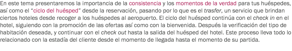 En este tema presentaremos la importancia de la consistencia y los momentos de la verdad para tus huéspedes, así como el “ciclo del huésped” desde la reservación, pasando por lo que es el trasfer, un servicio que brindan ciertos hoteles desde recoger a los huéspedes al aeropuerto. El ciclo del huésped continúa con el check in en el hotel, siguiendo con la promoción de las ofertas así como con la bienvenida. Después la verificación del tipo de habitación deseada, y continuar con el check out hasta la salida del huésped del hotel. Este proceso lleva todo lo relacionado con la estadía del cliente desde el momento de llegada hasta el momento de su partida.