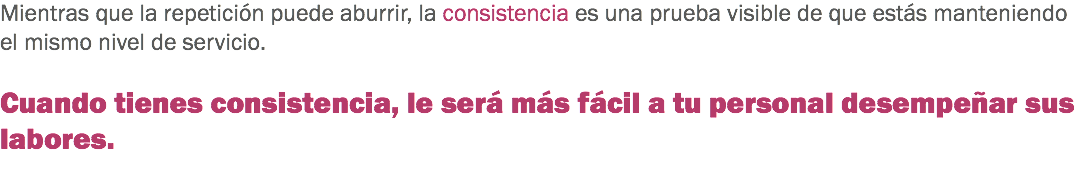 Mientras que la repetición puede aburrir, la consistencia es una prueba visible de que estás manteniendo el mismo nivel de servicio. Cuando tienes consistencia, le será más fácil a tu personal desempeñar sus labores.
