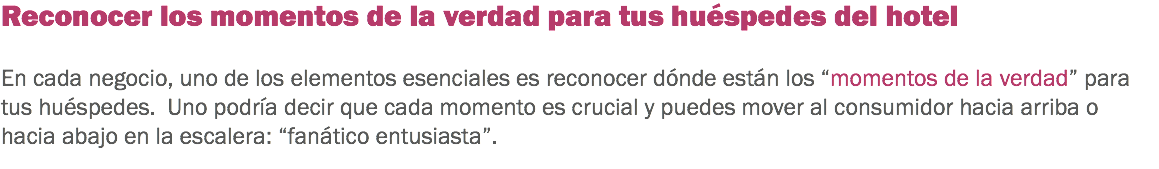 Reconocer los momentos de la verdad para tus huéspedes del hotel En cada negocio, uno de los elementos esenciales es reconocer dónde están los “momentos de la verdad” para tus huéspedes. Uno podría decir que cada momento es crucial y puedes mover al consumidor hacia arriba o hacia abajo en la escalera: “fanático entusiasta”.
