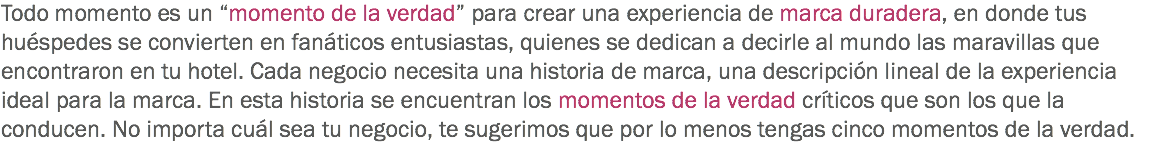 Todo momento es un “momento de la verdad” para crear una experiencia de marca duradera, en donde tus huéspedes se convierten en fanáticos entusiastas, quienes se dedican a decirle al mundo las maravillas que encontraron en tu hotel. Cada negocio necesita una historia de marca, una descripción lineal de la experiencia ideal para la marca. En esta historia se encuentran los momentos de la verdad críticos que son los que la conducen. No importa cuál sea tu negocio, te sugerimos que por lo menos tengas cinco momentos de la verdad.