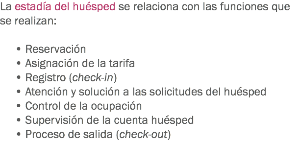 La estadía del huésped se relaciona con las funciones que se realizan: • Reservación
• Asignación de la tarifa
• Registro (check-in)
• Atención y solución a las solicitudes del huésped
• Control de la ocupación
• Supervisión de la cuenta huésped • Proceso de salida (check-out)