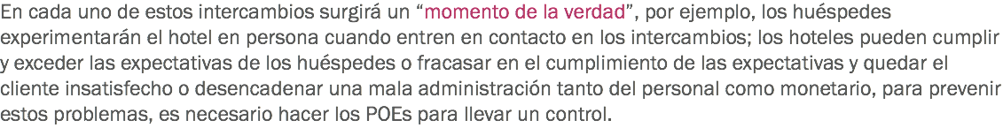 En cada uno de estos intercambios surgirá un “momento de la verdad”, por ejemplo, los huéspedes experimentarán el hotel en persona cuando entren en contacto en los intercambios; los hoteles pueden cumplir y exceder las expectativas de los huéspedes o fracasar en el cumplimiento de las expectativas y quedar el cliente insatisfecho o desencadenar una mala administración tanto del personal como monetario, para prevenir estos problemas, es necesario hacer los POEs para llevar un control.