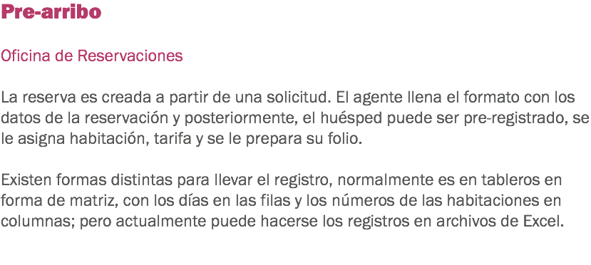 Pre-arribo Oficina de Reservaciones La reserva es creada a partir de una solicitud. El agente llena el formato con los datos de la reservación y posteriormente, el huésped puede ser pre-registrado, se le asigna habitación, tarifa y se le prepara su folio. Existen formas distintas para llevar el registro, normalmente es en tableros en forma de matriz, con los días en las filas y los números de las habitaciones en columnas; pero actualmente puede hacerse los registros en archivos de Excel. 