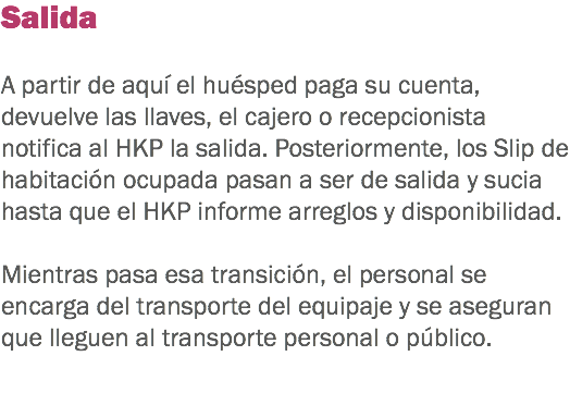 Salida A partir de aquí el huésped paga su cuenta, devuelve las llaves, el cajero o recepcionista notifica al HKP la salida. Posteriormente, los Slip de habitación ocupada pasan a ser de salida y sucia hasta que el HKP informe arreglos y disponibilidad. Mientras pasa esa transición, el personal se encarga del transporte del equipaje y se aseguran que lleguen al transporte personal o público. 