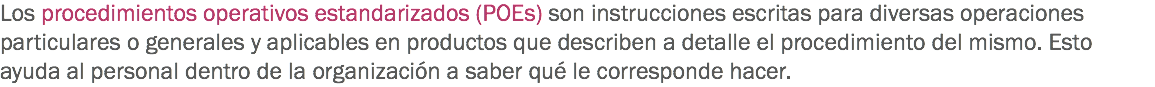 Los procedimientos operativos estandarizados (POEs) son instrucciones escritas para diversas operaciones particulares o generales y aplicables en productos que describen a detalle el procedimiento del mismo. Esto ayuda al personal dentro de la organización a saber qué le corresponde hacer. 