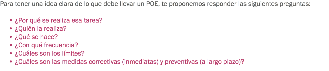 Para tener una idea clara de lo que debe llevar un POE, te proponemos responder las siguientes preguntas: • ¿Por qué se realiza esa tarea?
• ¿Quién la realiza?
• ¿Qué se hace?
• ¿Con qué frecuencia?
• ¿Cuáles son los límites?
• ¿Cuáles son las medidas correctivas (inmediatas) y preventivas (a largo plazo)?
