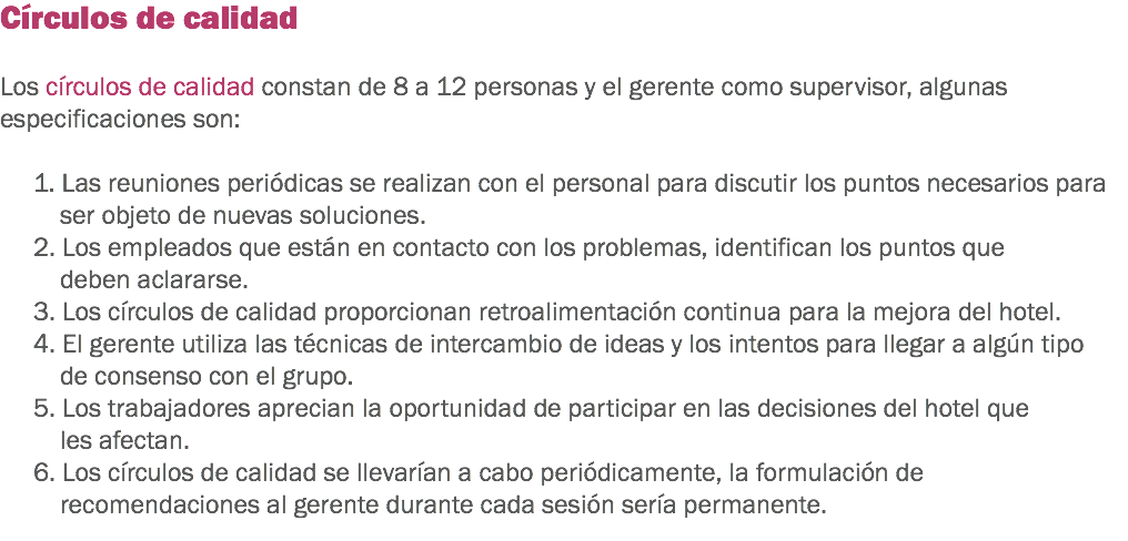 Círculos de calidad Los círculos de calidad constan de 8 a 12 personas y el gerente como supervisor, algunas especificaciones son: 1. Las reuniones periódicas se realizan con el personal para discutir los puntos necesarios para ser objeto de nuevas soluciones. 2. Los empleados que están en contacto con los problemas, identifican los puntos que deben aclararse. 3. Los círculos de calidad proporcionan retroalimentación continua para la mejora del hotel. 4. El gerente utiliza las técnicas de intercambio de ideas y los intentos para llegar a algún tipo de consenso con el grupo. 5. Los trabajadores aprecian la oportunidad de participar en las decisiones del hotel que les afectan. 6. Los círculos de calidad se llevarían a cabo periódicamente, la formulación de recomendaciones al gerente durante cada sesión sería permanente.
