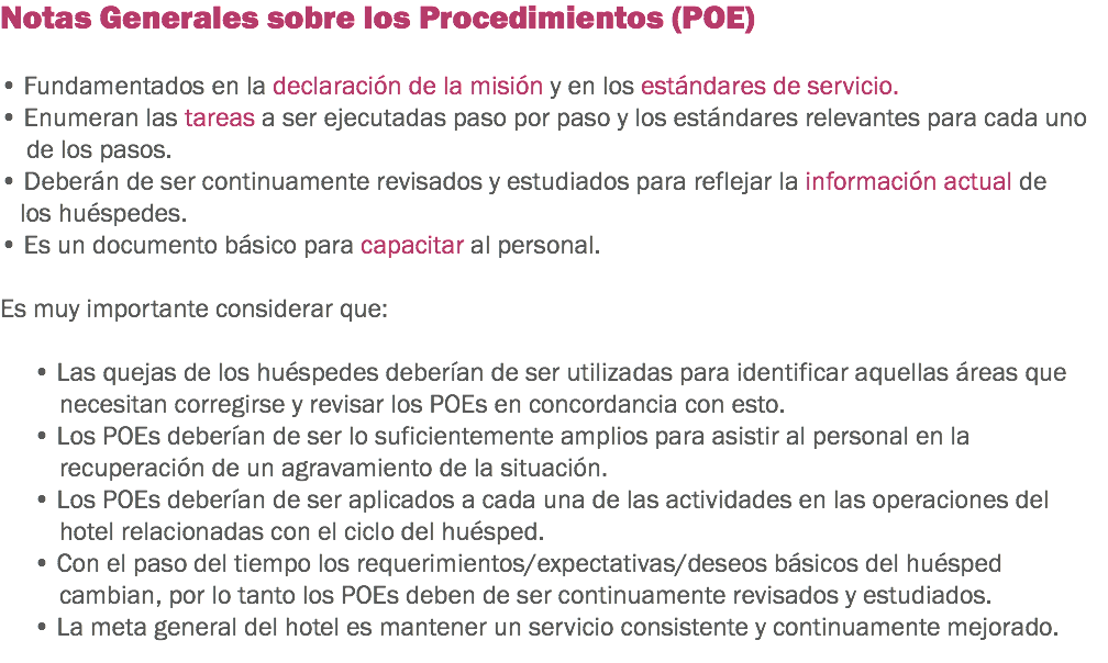 Notas Generales sobre los Procedimientos (POE) • Fundamentados en la declaración de la misión y en los estándares de servicio. • Enumeran las tareas a ser ejecutadas paso por paso y los estándares relevantes para cada uno de los pasos.
• Deberán de ser continuamente revisados y estudiados para reflejar la información actual de los huéspedes. • Es un documento básico para capacitar al personal. Es muy importante considerar que: • Las quejas de los huéspedes deberían de ser utilizadas para identificar aquellas áreas que necesitan corregirse y revisar los POEs en concordancia con esto. • Los POEs deberían de ser lo suficientemente amplios para asistir al personal en la recuperación de un agravamiento de la situación. • Los POEs deberían de ser aplicados a cada una de las actividades en las operaciones del hotel relacionadas con el ciclo del huésped. • Con el paso del tiempo los requerimientos/expectativas/deseos básicos del huésped cambian, por lo tanto los POEs deben de ser continuamente revisados y estudiados. • La meta general del hotel es mantener un servicio consistente y continuamente mejorado. 