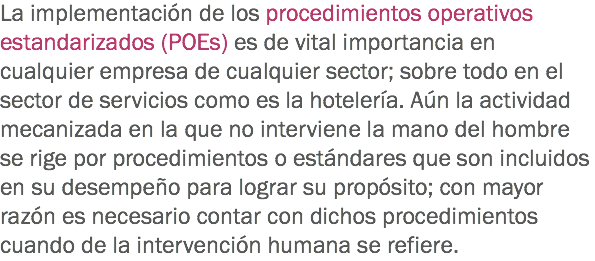 La implementación de los procedimientos operativos estandarizados (POEs) es de vital importancia en cualquier empresa de cualquier sector; sobre todo en el sector de servicios como es la hotelería. Aún la actividad mecanizada en la que no interviene la mano del hombre se rige por procedimientos o estándares que son incluidos en su desempeño para lograr su propósito; con mayor razón es necesario contar con dichos procedimientos cuando de la intervención humana se refiere.