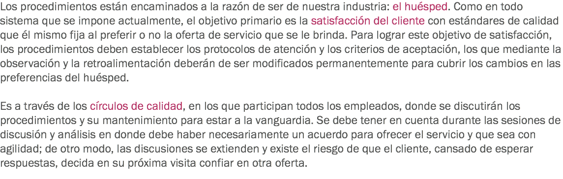 Los procedimientos están encaminados a la razón de ser de nuestra industria: el huésped. Como en todo sistema que se impone actualmente, el objetivo primario es la satisfacción del cliente con estándares de calidad que él mismo fija al preferir o no la oferta de servicio que se le brinda. Para lograr este objetivo de satisfacción, los procedimientos deben establecer los protocolos de atención y los criterios de aceptación, los que mediante la observación y la retroalimentación deberán de ser modificados permanentemente para cubrir los cambios en las preferencias del huésped. Es a través de los círculos de calidad, en los que participan todos los empleados, donde se discutirán los procedimientos y su mantenimiento para estar a la vanguardia. Se debe tener en cuenta durante las sesiones de discusión y análisis en donde debe haber necesariamente un acuerdo para ofrecer el servicio y que sea con agilidad; de otro modo, las discusiones se extienden y existe el riesgo de que el cliente, cansado de esperar respuestas, decida en su próxima visita confiar en otra oferta.
