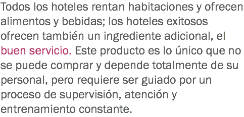 Todos los hoteles rentan habitaciones y ofrecen alimentos y bebidas; los hoteles exitosos ofrecen también un ingrediente adicional, el buen servicio. Este producto es lo único que no se puede comprar y depende totalmente de su personal, pero requiere ser guiado por un proceso de supervisión, atención y entrenamiento constante.