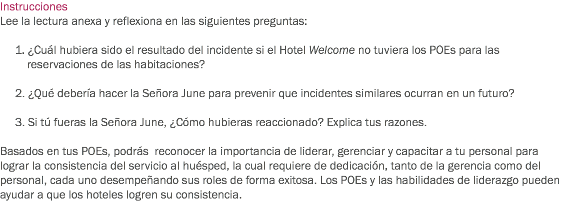 Instrucciones
Lee la lectura anexa y reflexiona en las siguientes preguntas: 1. ¿Cuál hubiera sido el resultado del incidente si el Hotel Welcome no tuviera los POEs para las reservaciones de las habitaciones? 2. ¿Qué debería hacer la Señora June para prevenir que incidentes similares ocurran en un futuro? 3. Si tú fueras la Señora June, ¿Cómo hubieras reaccionado? Explica tus razones. Basados en tus POEs, podrás reconocer la importancia de liderar, gerenciar y capacitar a tu personal para lograr la consistencia del servicio al huésped, la cual requiere de dedicación, tanto de la gerencia como del personal, cada uno desempeñando sus roles de forma exitosa. Los POEs y las habilidades de liderazgo pueden ayudar a que los hoteles logren su consistencia. 