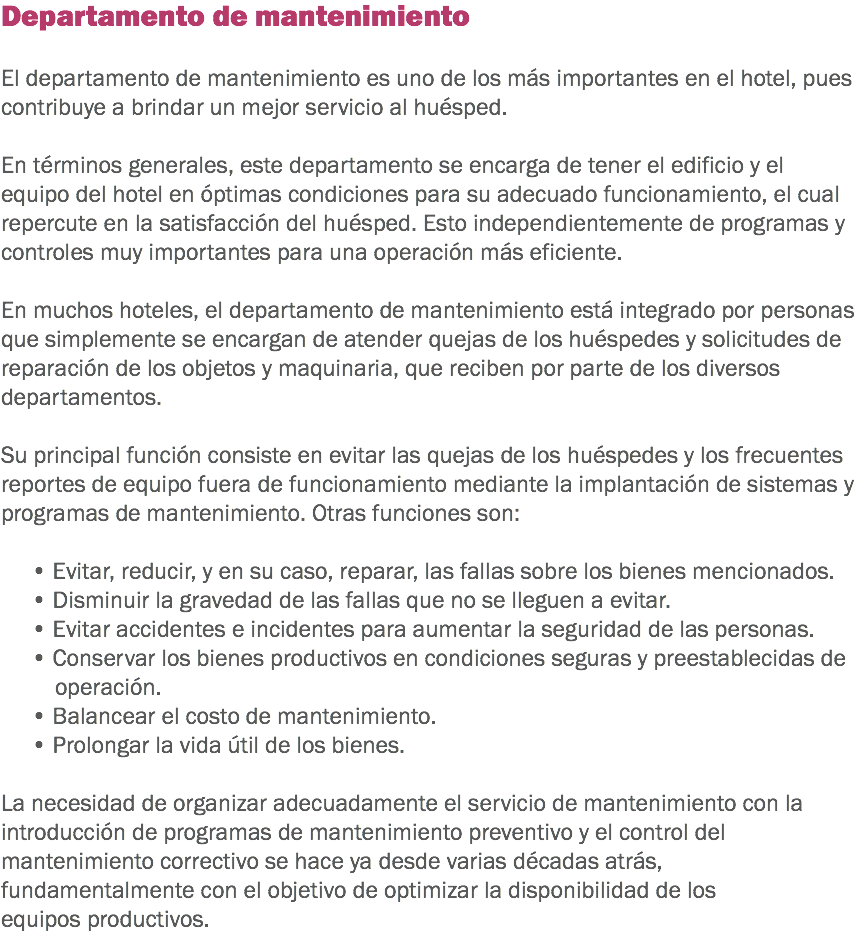 Departamento de mantenimiento El departamento de mantenimiento es uno de los más importantes en el hotel, pues contribuye a brindar un mejor servicio al huésped. En términos generales, este departamento se encarga de tener el edificio y el equipo del hotel en óptimas condiciones para su adecuado funcionamiento, el cual repercute en la satisfacción del huésped. Esto independientemente de programas y controles muy importantes para una operación más eficiente. En muchos hoteles, el departamento de mantenimiento está integrado por personas que simplemente se encargan de atender quejas de los huéspedes y solicitudes de reparación de los objetos y maquinaria, que reciben por parte de los diversos departamentos. Su principal función consiste en evitar las quejas de los huéspedes y los frecuentes reportes de equipo fuera de funcionamiento mediante la implantación de sistemas y programas de mantenimiento. Otras funciones son: • Evitar, reducir, y en su caso, reparar, las fallas sobre los bienes mencionados.
• Disminuir la gravedad de las fallas que no se lleguen a evitar.
• Evitar accidentes e incidentes para aumentar la seguridad de las personas.
• Conservar los bienes productivos en condiciones seguras y preestablecidas de operación.
• Balancear el costo de mantenimiento.
• Prolongar la vida útil de los bienes. La necesidad de organizar adecuadamente el servicio de mantenimiento con la introducción de programas de mantenimiento preventivo y el control del mantenimiento correctivo se hace ya desde varias décadas atrás, fundamentalmente con el objetivo de optimizar la disponibilidad de los equipos productivos.
