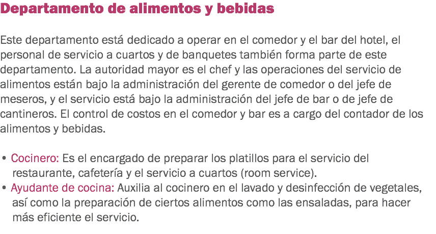 Departamento de alimentos y bebidas Este departamento está dedicado a operar en el comedor y el bar del hotel, el personal de servicio a cuartos y de banquetes también forma parte de este departamento. La autoridad mayor es el chef y las operaciones del servicio de alimentos están bajo la administración del gerente de comedor o del jefe de meseros, y el servicio está bajo la administración del jefe de bar o de jefe de cantineros. El control de costos en el comedor y bar es a cargo del contador de los alimentos y bebidas. • Cocinero: Es el encargado de preparar los platillos para el servicio del restaurante, cafetería y el servicio a cuartos (room service).
• Ayudante de cocina: Auxilia al cocinero en el lavado y desinfección de vegetales, así como la preparación de ciertos alimentos como las ensaladas, para hacer más eficiente el servicio.
