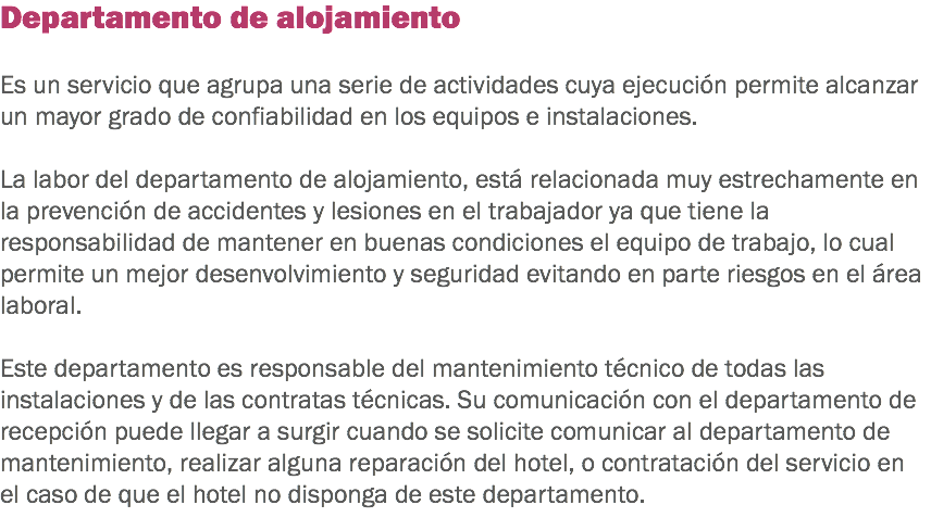 Departamento de alojamiento Es un servicio que agrupa una serie de actividades cuya ejecución permite alcanzar un mayor grado de confiabilidad en los equipos e instalaciones. La labor del departamento de alojamiento, está relacionada muy estrechamente en la prevención de accidentes y lesiones en el trabajador ya que tiene la responsabilidad de mantener en buenas condiciones el equipo de trabajo, lo cual permite un mejor desenvolvimiento y seguridad evitando en parte riesgos en el área laboral. Este departamento es responsable del mantenimiento técnico de todas las instalaciones y de las contratas técnicas. Su comunicación con el departamento de recepción puede llegar a surgir cuando se solicite comunicar al departamento de mantenimiento, realizar alguna reparación del hotel, o contratación del servicio en el caso de que el hotel no disponga de este departamento.
