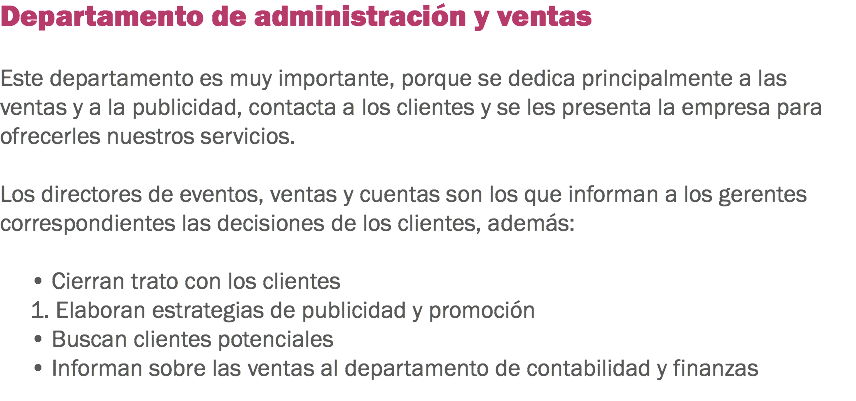 Departamento de administración y ventas Este departamento es muy importante, porque se dedica principalmente a las ventas y a la publicidad, contacta a los clientes y se les presenta la empresa para ofrecerles nuestros servicios. Los directores de eventos, ventas y cuentas son los que informan a los gerentes correspondientes las decisiones de los clientes, además: • Cierran trato con los clientes 1. Elaboran estrategias de publicidad y promoción
• Buscan clientes potenciales • Informan sobre las ventas al departamento de contabilidad y finanzas
