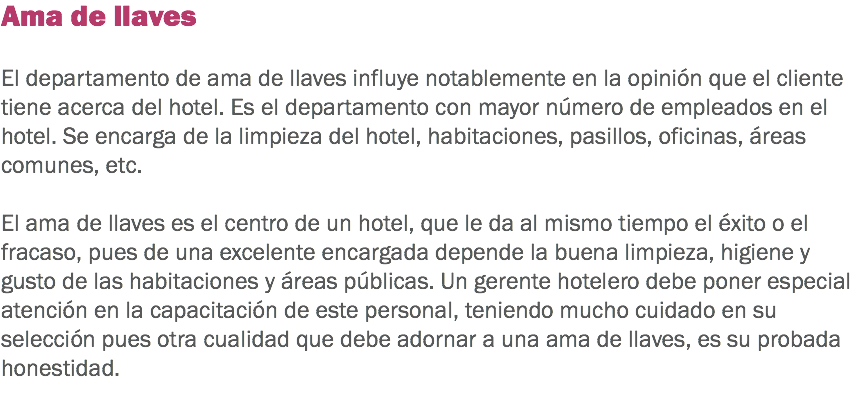 Ama de llaves El departamento de ama de llaves influye notablemente en la opinión que el cliente tiene acerca del hotel. Es el departamento con mayor número de empleados en el hotel. Se encarga de la limpieza del hotel, habitaciones, pasillos, oficinas, áreas comunes, etc. El ama de llaves es el centro de un hotel, que le da al mismo tiempo el éxito o el fracaso, pues de una excelente encargada depende la buena limpieza, higiene y gusto de las habitaciones y áreas públicas. Un gerente hotelero debe poner especial atención en la capacitación de este personal, teniendo mucho cuidado en su selección pues otra cualidad que debe adornar a una ama de llaves, es su probada honestidad.
