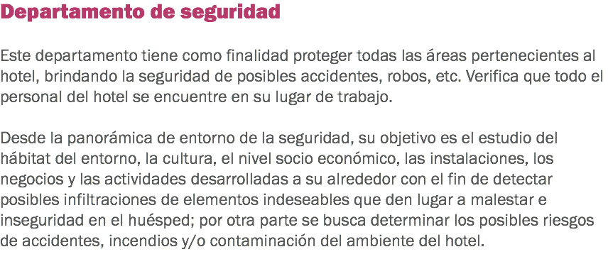 Departamento de seguridad Este departamento tiene como finalidad proteger todas las áreas pertenecientes al hotel, brindando la seguridad de posibles accidentes, robos, etc. Verifica que todo el personal del hotel se encuentre en su lugar de trabajo. Desde la panorámica de entorno de la seguridad, su objetivo es el estudio del hábitat del entorno, la cultura, el nivel socio económico, las instalaciones, los negocios y las actividades desarrolladas a su alrededor con el fin de detectar posibles infiltraciones de elementos indeseables que den lugar a malestar e inseguridad en el huésped; por otra parte se busca determinar los posibles riesgos de accidentes, incendios y/o contaminación del ambiente del hotel.
