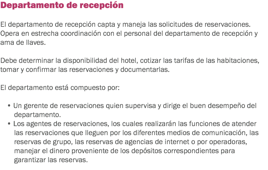 Departamento de recepción El departamento de recepción capta y maneja las solicitudes de reservaciones. Opera en estrecha coordinación con el personal del departamento de recepción y ama de llaves. Debe determinar la disponibilidad del hotel, cotizar las tarifas de las habitaciones, tomar y confirmar las reservaciones y documentarlas. El departamento está compuesto por: • Un gerente de reservaciones quien supervisa y dirige el buen desempeño del departamento.
• Los agentes de reservaciones, los cuales realizarán las funciones de atender las reservaciones que lleguen por los diferentes medios de comunicación, las reservas de grupo, las reservas de agencias de internet o por operadoras, manejar el dinero proveniente de los depósitos correspondientes para garantizar las reservas.
