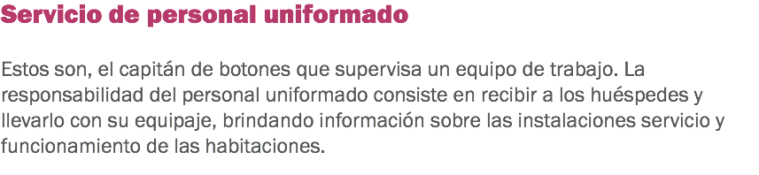 Servicio de personal uniformado Estos son, el capitán de botones que supervisa un equipo de trabajo. La responsabilidad del personal uniformado consiste en recibir a los huéspedes y llevarlo con su equipaje, brindando información sobre las instalaciones servicio y funcionamiento de las habitaciones.
