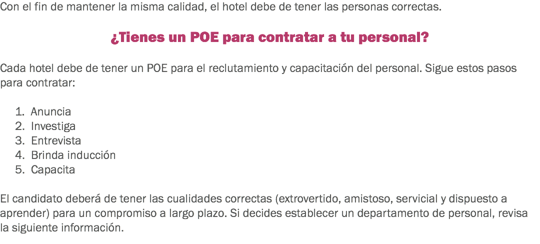 Con el fin de mantener la misma calidad, el hotel debe de tener las personas correctas. ¿Tienes un POE para contratar a tu personal? Cada hotel debe de tener un POE para el reclutamiento y capacitación del personal. Sigue estos pasos para contratar: 1. Anuncia
2. Investiga
3. Entrevista
4. Brinda inducción
5. Capacita El candidato deberá de tener las cualidades correctas (extrovertido, amistoso, servicial y dispuesto a aprender) para un compromiso a largo plazo. Si decides establecer un departamento de personal, revisa la siguiente información.
