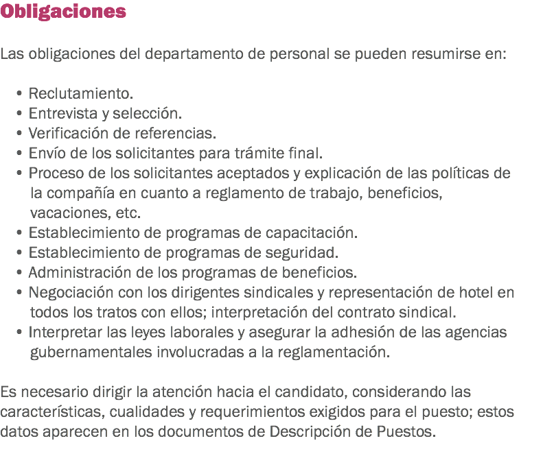 Obligaciones Las obligaciones del departamento de personal se pueden resumirse en: • Reclutamiento.
• Entrevista y selección.
• Verificación de referencias.
• Envío de los solicitantes para trámite final.
• Proceso de los solicitantes aceptados y explicación de las políticas de la compañía en cuanto a reglamento de trabajo, beneficios, vacaciones, etc.
• Establecimiento de programas de capacitación.
• Establecimiento de programas de seguridad.
• Administración de los programas de beneficios.
• Negociación con los dirigentes sindicales y representación de hotel en todos los tratos con ellos; interpretación del contrato sindical.
• Interpretar las leyes laborales y asegurar la adhesión de las agencias gubernamentales involucradas a la reglamentación. Es necesario dirigir la atención hacia el candidato, considerando las características, cualidades y requerimientos exigidos para el puesto; estos datos aparecen en los documentos de Descripción de Puestos.
