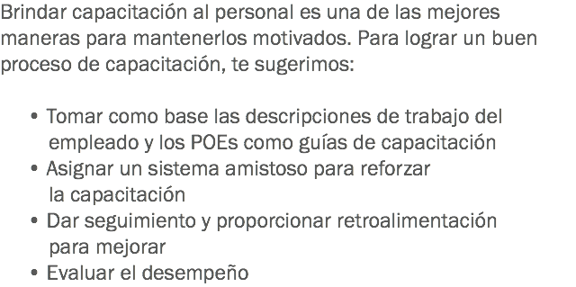 Brindar capacitación al personal es una de las mejores maneras para mantenerlos motivados. Para lograr un buen proceso de capacitación, te sugerimos: • Tomar como base las descripciones de trabajo del empleado y los POEs como guías de capacitación • Asignar un sistema amistoso para reforzar la capacitación
• Dar seguimiento y proporcionar retroalimentación para mejorar • Evaluar el desempeño