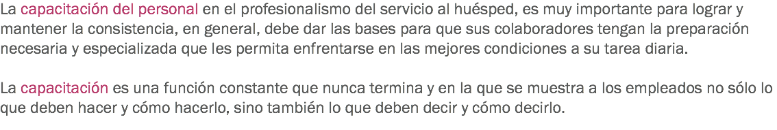 La capacitación del personal en el profesionalismo del servicio al huésped, es muy importante para lograr y mantener la consistencia, en general, debe dar las bases para que sus colaboradores tengan la preparación necesaria y especializada que les permita enfrentarse en las mejores condiciones a su tarea diaria. La capacitación es una función constante que nunca termina y en la que se muestra a los empleados no sólo lo que deben hacer y cómo hacerlo, sino también lo que deben decir y cómo decirlo.
