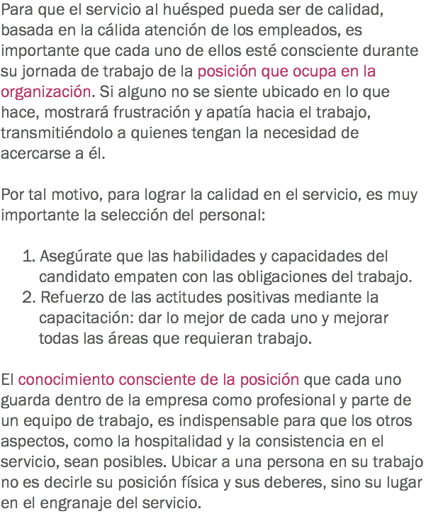 Para que el servicio al huésped pueda ser de calidad, basada en la cálida atención de los empleados, es importante que cada uno de ellos esté consciente durante su jornada de trabajo de la posición que ocupa en la organización. Si alguno no se siente ubicado en lo que hace, mostrará frustración y apatía hacia el trabajo, transmitiéndolo a quienes tengan la necesidad de acercarse a él. Por tal motivo, para lograr la calidad en el servicio, es muy importante la selección del personal: 1. Asegúrate que las habilidades y capacidades del candidato empaten con las obligaciones del trabajo.
2. Refuerzo de las actitudes positivas mediante la capacitación: dar lo mejor de cada uno y mejorar todas las áreas que requieran trabajo. El conocimiento consciente de la posición que cada uno guarda dentro de la empresa como profesional y parte de un equipo de trabajo, es indispensable para que los otros aspectos, como la hospitalidad y la consistencia en el servicio, sean posibles. Ubicar a una persona en su trabajo no es decirle su posición física y sus deberes, sino su lugar en el engranaje del servicio.
