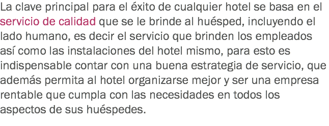 La clave principal para el éxito de cualquier hotel se basa en el servicio de calidad que se le brinde al huésped, incluyendo el lado humano, es decir el servicio que brinden los empleados así como las instalaciones del hotel mismo, para esto es indispensable contar con una buena estrategia de servicio, que además permita al hotel organizarse mejor y ser una empresa rentable que cumpla con las necesidades en todos los aspectos de sus huéspedes.
