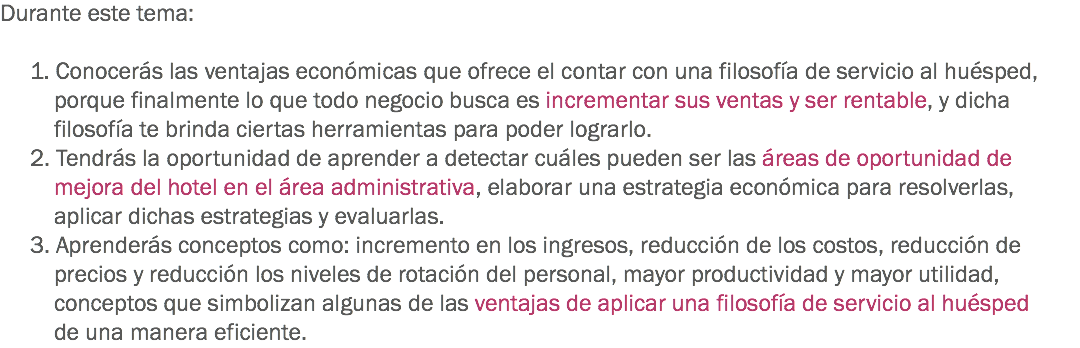 Durante este tema: 1. Conocerás las ventajas económicas que ofrece el contar con una filosofía de servicio al huésped, porque finalmente lo que todo negocio busca es incrementar sus ventas y ser rentable, y dicha filosofía te brinda ciertas herramientas para poder lograrlo.
2. Tendrás la oportunidad de aprender a detectar cuáles pueden ser las áreas de oportunidad de mejora del hotel en el área administrativa, elaborar una estrategia económica para resolverlas, aplicar dichas estrategias y evaluarlas. 3. Aprenderás conceptos como: incremento en los ingresos, reducción de los costos, reducción de precios y reducción los niveles de rotación del personal, mayor productividad y mayor utilidad, conceptos que simbolizan algunas de las ventajas de aplicar una filosofía de servicio al huésped de una manera eficiente.