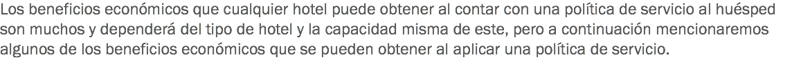 Los beneficios económicos que cualquier hotel puede obtener al contar con una política de servicio al huésped son muchos y dependerá del tipo de hotel y la capacidad misma de este, pero a continuación mencionaremos algunos de los beneficios económicos que se pueden obtener al aplicar una política de servicio.