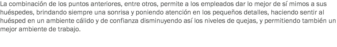 La combinación de los puntos anteriores, entre otros, permite a los empleados dar lo mejor de sí mimos a sus huéspedes, brindando siempre una sonrisa y poniendo atención en los pequeños detalles, haciendo sentir al huésped en un ambiente cálido y de confianza disminuyendo así los niveles de quejas, y permitiendo también un mejor ambiente de trabajo. 