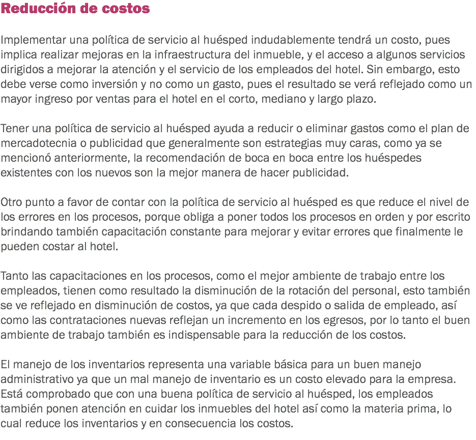 Reducción de costos Implementar una política de servicio al huésped indudablemente tendrá un costo, pues implica realizar mejoras en la infraestructura del inmueble, y el acceso a algunos servicios dirigidos a mejorar la atención y el servicio de los empleados del hotel. Sin embargo, esto debe verse como inversión y no como un gasto, pues el resultado se verá reflejado como un mayor ingreso por ventas para el hotel en el corto, mediano y largo plazo. Tener una política de servicio al huésped ayuda a reducir o eliminar gastos como el plan de mercadotecnia o publicidad que generalmente son estrategias muy caras, como ya se mencionó anteriormente, la recomendación de boca en boca entre los huéspedes existentes con los nuevos son la mejor manera de hacer publicidad. Otro punto a favor de contar con la política de servicio al huésped es que reduce el nivel de los errores en los procesos, porque obliga a poner todos los procesos en orden y por escrito brindando también capacitación constante para mejorar y evitar errores que finalmente le pueden costar al hotel. Tanto las capacitaciones en los procesos, como el mejor ambiente de trabajo entre los empleados, tienen como resultado la disminución de la rotación del personal, esto también se ve reflejado en disminución de costos, ya que cada despido o salida de empleado, así como las contrataciones nuevas reflejan un incremento en los egresos, por lo tanto el buen ambiente de trabajo también es indispensable para la reducción de los costos. El manejo de los inventarios representa una variable básica para un buen manejo administrativo ya que un mal manejo de inventario es un costo elevado para la empresa. Está comprobado que con una buena política de servicio al huésped, los empleados también ponen atención en cuidar los inmuebles del hotel así como la materia prima, lo cual reduce los inventarios y en consecuencia los costos.
