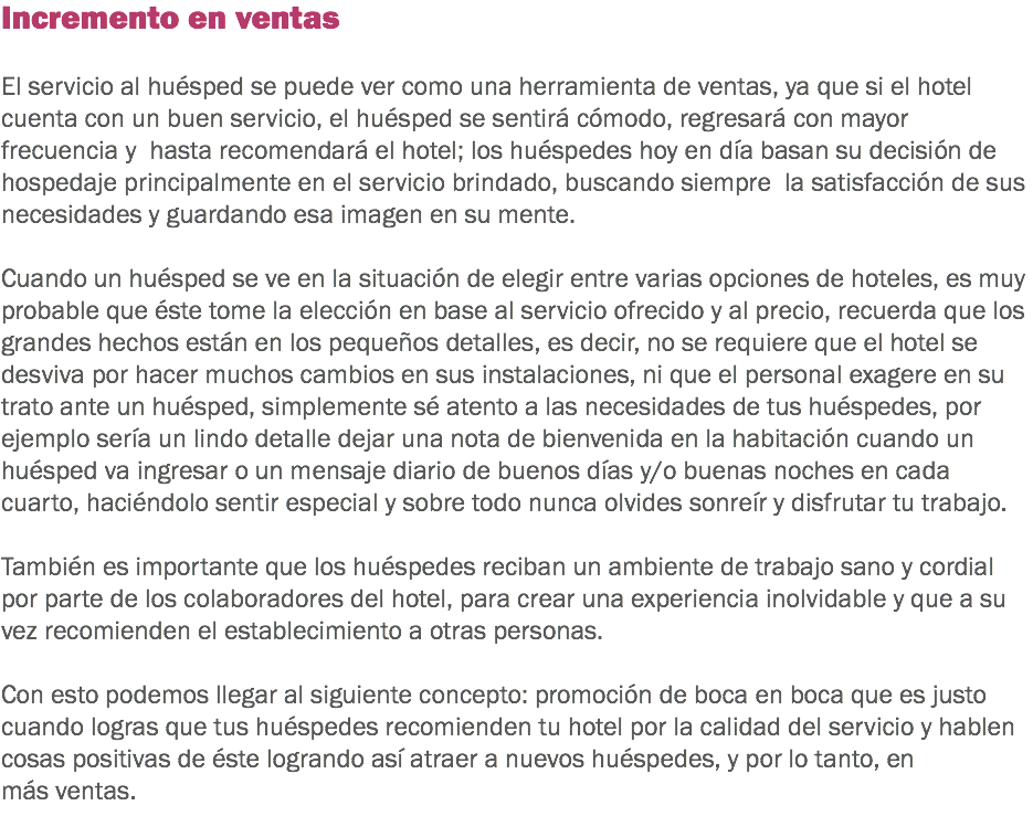 Incremento en ventas El servicio al huésped se puede ver como una herramienta de ventas, ya que si el hotel cuenta con un buen servicio, el huésped se sentirá cómodo, regresará con mayor frecuencia y hasta recomendará el hotel; los huéspedes hoy en día basan su decisión de hospedaje principalmente en el servicio brindado, buscando siempre la satisfacción de sus necesidades y guardando esa imagen en su mente. Cuando un huésped se ve en la situación de elegir entre varias opciones de hoteles, es muy probable que éste tome la elección en base al servicio ofrecido y al precio, recuerda que los grandes hechos están en los pequeños detalles, es decir, no se requiere que el hotel se desviva por hacer muchos cambios en sus instalaciones, ni que el personal exagere en su trato ante un huésped, simplemente sé atento a las necesidades de tus huéspedes, por ejemplo sería un lindo detalle dejar una nota de bienvenida en la habitación cuando un huésped va ingresar o un mensaje diario de buenos días y/o buenas noches en cada cuarto, haciéndolo sentir especial y sobre todo nunca olvides sonreír y disfrutar tu trabajo. También es importante que los huéspedes reciban un ambiente de trabajo sano y cordial por parte de los colaboradores del hotel, para crear una experiencia inolvidable y que a su vez recomienden el establecimiento a otras personas. Con esto podemos llegar al siguiente concepto: promoción de boca en boca que es justo cuando logras que tus huéspedes recomienden tu hotel por la calidad del servicio y hablen cosas positivas de éste logrando así atraer a nuevos huéspedes, y por lo tanto, en más ventas.
