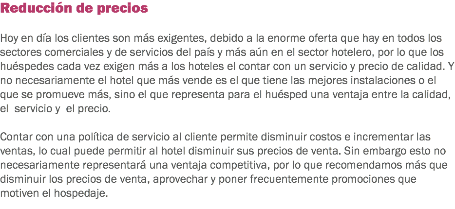 Reducción de precios Hoy en día los clientes son más exigentes, debido a la enorme oferta que hay en todos los sectores comerciales y de servicios del país y más aún en el sector hotelero, por lo que los huéspedes cada vez exigen más a los hoteles el contar con un servicio y precio de calidad. Y no necesariamente el hotel que más vende es el que tiene las mejores instalaciones o el que se promueve más, sino el que representa para el huésped una ventaja entre la calidad, el servicio y el precio. Contar con una política de servicio al cliente permite disminuir costos e incrementar las ventas, lo cual puede permitir al hotel disminuir sus precios de venta. Sin embargo esto no necesariamente representará una ventaja competitiva, por lo que recomendamos más que disminuir los precios de venta, aprovechar y poner frecuentemente promociones que motiven el hospedaje. 