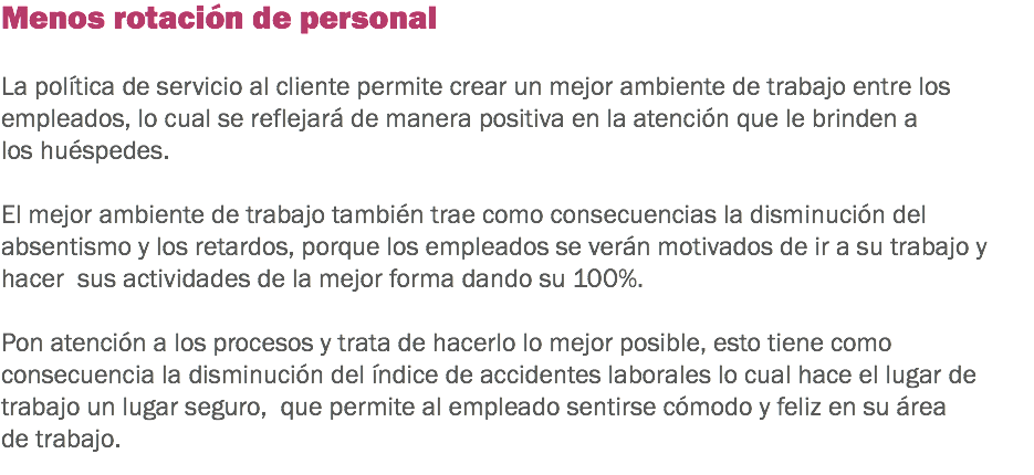 Menos rotación de personal La política de servicio al cliente permite crear un mejor ambiente de trabajo entre los empleados, lo cual se reflejará de manera positiva en la atención que le brinden a los huéspedes. El mejor ambiente de trabajo también trae como consecuencias la disminución del absentismo y los retardos, porque los empleados se verán motivados de ir a su trabajo y hacer sus actividades de la mejor forma dando su 100%. Pon atención a los procesos y trata de hacerlo lo mejor posible, esto tiene como consecuencia la disminución del índice de accidentes laborales lo cual hace el lugar de trabajo un lugar seguro, que permite al empleado sentirse cómodo y feliz en su área de trabajo.
