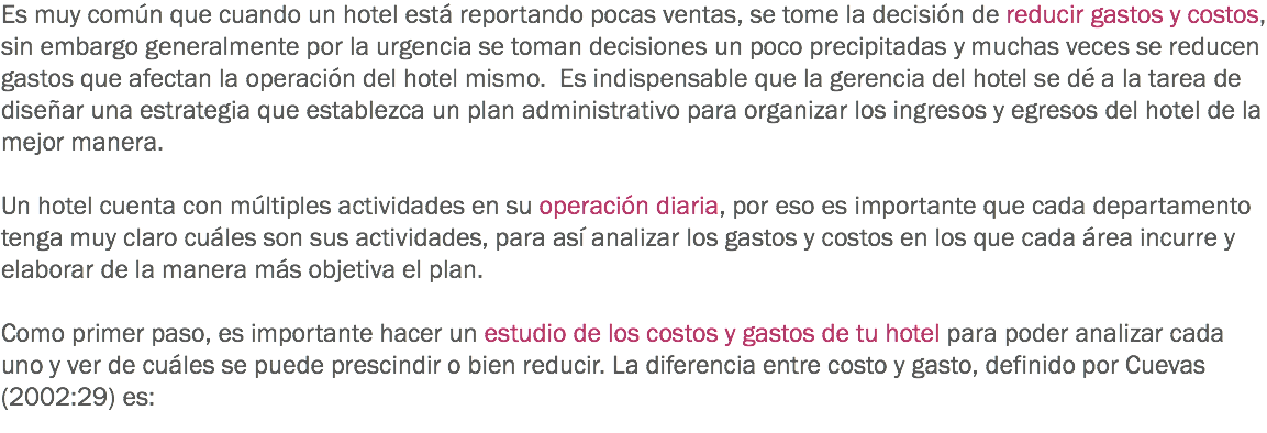 Es muy común que cuando un hotel está reportando pocas ventas, se tome la decisión de reducir gastos y costos, sin embargo generalmente por la urgencia se toman decisiones un poco precipitadas y muchas veces se reducen gastos que afectan la operación del hotel mismo. Es indispensable que la gerencia del hotel se dé a la tarea de diseñar una estrategia que establezca un plan administrativo para organizar los ingresos y egresos del hotel de la mejor manera. Un hotel cuenta con múltiples actividades en su operación diaria, por eso es importante que cada departamento tenga muy claro cuáles son sus actividades, para así analizar los gastos y costos en los que cada área incurre y elaborar de la manera más objetiva el plan. Como primer paso, es importante hacer un estudio de los costos y gastos de tu hotel para poder analizar cada uno y ver de cuáles se puede prescindir o bien reducir. La diferencia entre costo y gasto, definido por Cuevas (2002:29) es: 