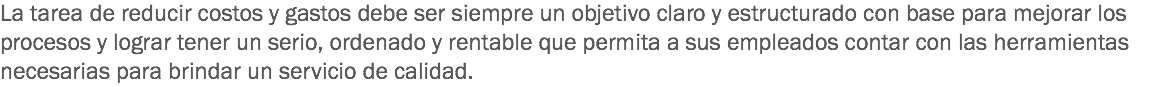 La tarea de reducir costos y gastos debe ser siempre un objetivo claro y estructurado con base para mejorar los procesos y lograr tener un serio, ordenado y rentable que permita a sus empleados contar con las herramientas necesarias para brindar un servicio de calidad. 