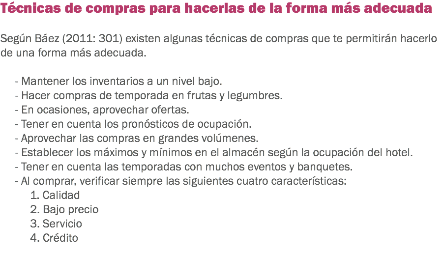 Técnicas de compras para hacerlas de la forma más adecuada Según Báez (2011: 301) existen algunas técnicas de compras que te permitirán hacerlo de una forma más adecuada. - Mantener los inventarios a un nivel bajo.
- Hacer compras de temporada en frutas y legumbres.
- En ocasiones, aprovechar ofertas.
- Tener en cuenta los pronósticos de ocupación.
- Aprovechar las compras en grandes volúmenes.
- Establecer los máximos y mínimos en el almacén según la ocupación del hotel.
- Tener en cuenta las temporadas con muchos eventos y banquetes.
- Al comprar, verificar siempre las siguientes cuatro características:
1. Calidad
2. Bajo precio
3. Servicio
4. Crédito
