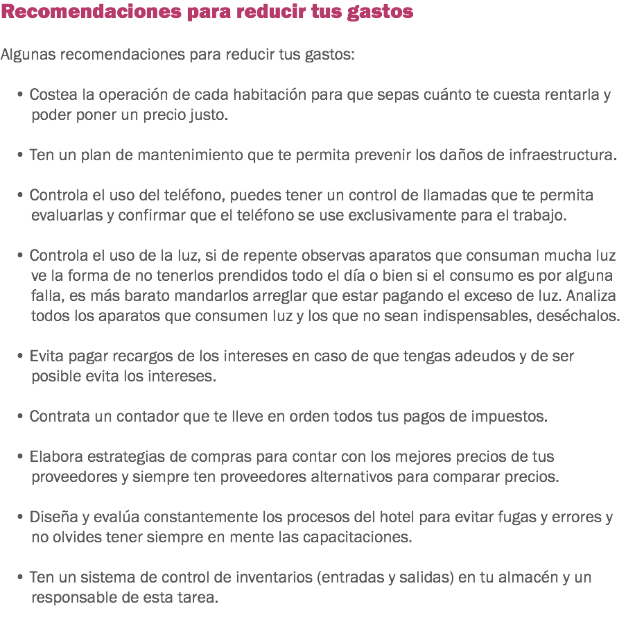 Recomendaciones para reducir tus gastos Algunas recomendaciones para reducir tus gastos: • Costea la operación de cada habitación para que sepas cuánto te cuesta rentarla y poder poner un precio justo. • Ten un plan de mantenimiento que te permita prevenir los daños de infraestructura. • Controla el uso del teléfono, puedes tener un control de llamadas que te permita evaluarlas y confirmar que el teléfono se use exclusivamente para el trabajo. • Controla el uso de la luz, si de repente observas aparatos que consuman mucha luz ve la forma de no tenerlos prendidos todo el día o bien si el consumo es por alguna falla, es más barato mandarlos arreglar que estar pagando el exceso de luz. Analiza todos los aparatos que consumen luz y los que no sean indispensables, deséchalos. • Evita pagar recargos de los intereses en caso de que tengas adeudos y de ser posible evita los intereses. • Contrata un contador que te lleve en orden todos tus pagos de impuestos. • Elabora estrategias de compras para contar con los mejores precios de tus proveedores y siempre ten proveedores alternativos para comparar precios. • Diseña y evalúa constantemente los procesos del hotel para evitar fugas y errores y no olvides tener siempre en mente las capacitaciones. • Ten un sistema de control de inventarios (entradas y salidas) en tu almacén y un responsable de esta tarea.
