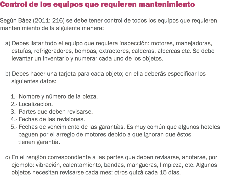 Control de los equipos que requieren mantenimiento Según Báez (2011: 216) se debe tener control de todos los equipos que requieren mantenimiento de la siguiente manera: a) Debes listar todo el equipo que requiera inspección: motores, manejadoras, estufas, refrigeradores, bombas, extractores, calderas, albercas etc. Se debe levantar un inventario y numerar cada uno de los objetos. b) Debes hacer una tarjeta para cada objeto; en ella deberás especificar los siguientes datos: 1.- Nombre y número de la pieza.
2.- Localización.
3.- Partes que deben revisarse.
4.- Fechas de las revisiones.
5.- Fechas de vencimiento de las garantías. Es muy común que algunos hoteles paguen por el arreglo de motores debido a que ignoran que éstos tienen garantía. c) En el renglón correspondiente a las partes que deben revisarse, anotarse, por ejemplo: vibración, calentamiento, bandas, mangueras, limpieza, etc. Algunos objetos necesitan revisarse cada mes; otros quizá cada 15 días. 