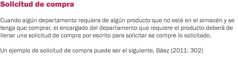 Solicitud de compra Cuando algún departamento requiera de algún producto que no esté en el almacén y se tenga que comprar, el encargado del departamento que requiere el producto deberá de llenar una solicitud de compra por escrito para solicitar se compre lo solicitado. Un ejemplo de solicitud de compra puede ser el siguiente, Báez (2011: 302)
