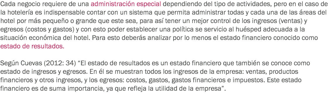 Cada negocio requiere de una administración especial dependiendo del tipo de actividades, pero en el caso de la hotelería es indispensable contar con un sistema que permita administrar todas y cada una de las áreas del hotel por más pequeño o grande que este sea, para así tener un mejor control de los ingresos (ventas) y egresos (costos y gastos) y con esto poder establecer una política se servicio al huésped adecuada a la situación económica del hotel. Para esto deberás analizar por lo menos el estado financiero conocido como estado de resultados. Según Cuevas (2012: 34) “El estado de resultados es un estado financiero que también se conoce como estado de ingresos y egresos. En él se muestran todos los ingresos de la empresa: ventas, productos financieros y otros ingresos, y los egresos: costos, gastos, gastos financieros e impuestos. Este estado financiero es de suma importancia, ya que refleja la utilidad de la empresa”.
