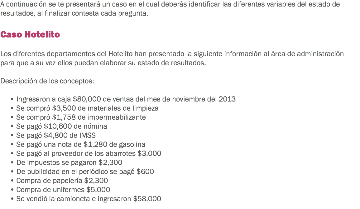 A continuación se te presentará un caso en el cual deberás identificar las diferentes variables del estado de resultados, al finalizar contesta cada pregunta. Caso Hotelito Los diferentes departamentos del Hotelito han presentado la siguiente información al área de administración para que a su vez ellos puedan elaborar su estado de resultados. Descripción de los conceptos: • Ingresaron a caja $80,000 de ventas del mes de noviembre del 2013
• Se compró $3,500 de materiales de limpieza
• Se compró $1,758 de impermeabilizante • Se pagó $10,600 de nómina
• Se pagó $4,800 de IMSS
• Se pagó una nota de $1,280 de gasolina
• Se pagó al proveedor de los abarrotes $3,000
• De impuestos se pagaron $2,300
• De publicidad en el periódico se pagó $600
• Compra de papelería $2,300
• Compra de uniformes $5,000
• Se vendió la camioneta e ingresaron $58,000
