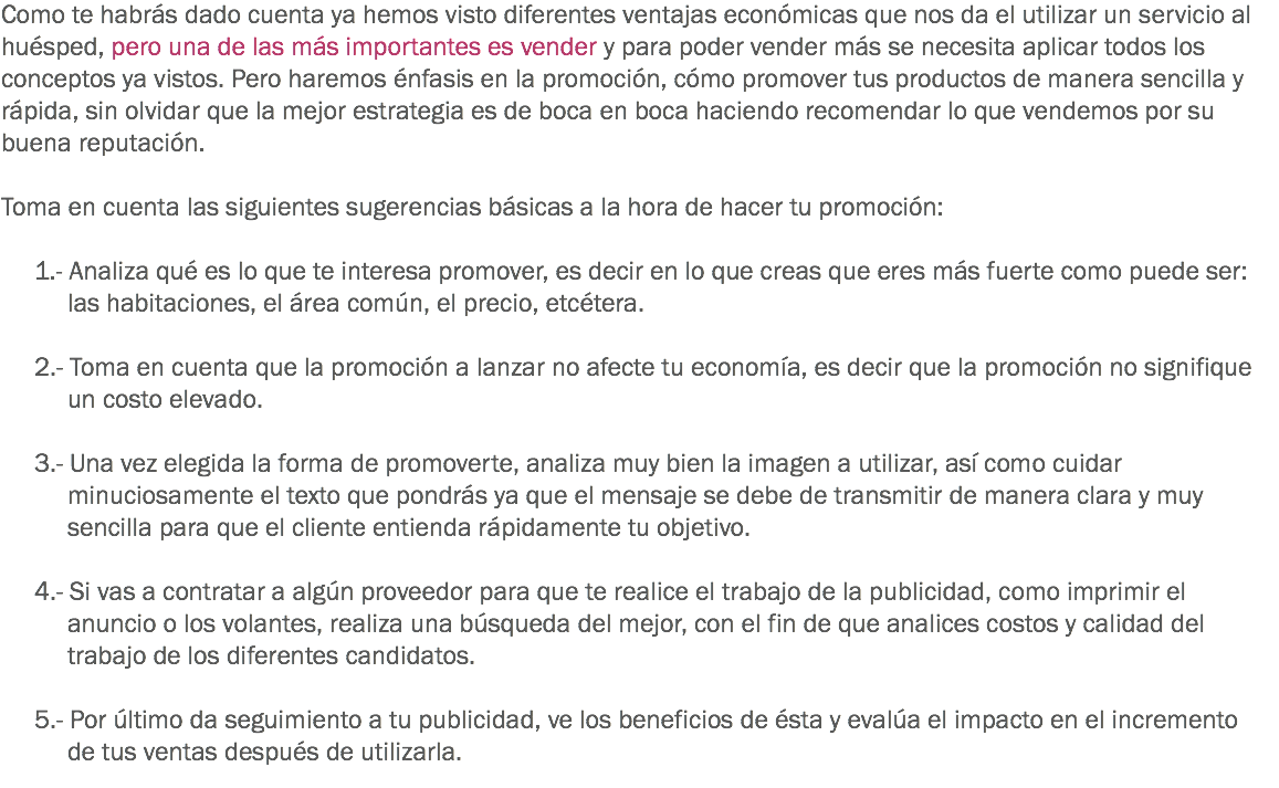 Como te habrás dado cuenta ya hemos visto diferentes ventajas económicas que nos da el utilizar un servicio al huésped, pero una de las más importantes es vender y para poder vender más se necesita aplicar todos los conceptos ya vistos. Pero haremos énfasis en la promoción, cómo promover tus productos de manera sencilla y rápida, sin olvidar que la mejor estrategia es de boca en boca haciendo recomendar lo que vendemos por su buena reputación. Toma en cuenta las siguientes sugerencias básicas a la hora de hacer tu promoción: 1.- Analiza qué es lo que te interesa promover, es decir en lo que creas que eres más fuerte como puede ser: las habitaciones, el área común, el precio, etcétera. 2.- Toma en cuenta que la promoción a lanzar no afecte tu economía, es decir que la promoción no signifique un costo elevado. 3.- Una vez elegida la forma de promoverte, analiza muy bien la imagen a utilizar, así como cuidar minuciosamente el texto que pondrás ya que el mensaje se debe de transmitir de manera clara y muy sencilla para que el cliente entienda rápidamente tu objetivo. 4.- Si vas a contratar a algún proveedor para que te realice el trabajo de la publicidad, como imprimir el anuncio o los volantes, realiza una búsqueda del mejor, con el fin de que analices costos y calidad del trabajo de los diferentes candidatos. 5.- Por último da seguimiento a tu publicidad, ve los beneficios de ésta y evalúa el impacto en el incremento de tus ventas después de utilizarla.
