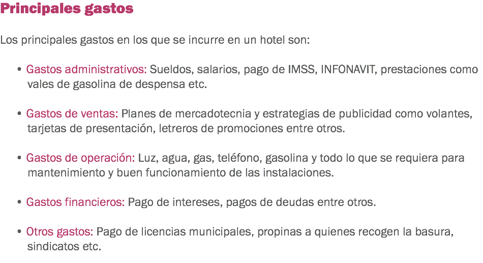 Principales gastos Los principales gastos en los que se incurre en un hotel son: • Gastos administrativos: Sueldos, salarios, pago de IMSS, INFONAVIT, prestaciones como vales de gasolina de despensa etc. • Gastos de ventas: Planes de mercadotecnia y estrategias de publicidad como volantes, tarjetas de presentación, letreros de promociones entre otros. • Gastos de operación: Luz, agua, gas, teléfono, gasolina y todo lo que se requiera para mantenimiento y buen funcionamiento de las instalaciones. • Gastos financieros: Pago de intereses, pagos de deudas entre otros. • Otros gastos: Pago de licencias municipales, propinas a quienes recogen la basura, sindicatos etc.
