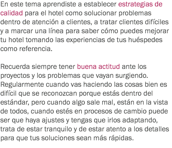 En este tema aprendiste a establecer estrategias de calidad para el hotel como solucionar problemas dentro de atención a clientes, a tratar clientes difíciles y a marcar una línea para saber cómo puedes mejorar tu hotel tomando las experiencias de tus huéspedes como referencia. Recuerda siempre tener buena actitud ante los proyectos y los problemas que vayan surgiendo. Regularmente cuando vas haciendo las cosas bien es difícil que se reconozcan porque estás dentro del estándar, pero cuando algo sale mal, están en la vista de todos, cuando estés en procesos de cambio puede ser que haya ajustes y tengas que irlos adaptando, trata de estar tranquilo y de estar atento a los detalles para que tus soluciones sean más rápidas.
