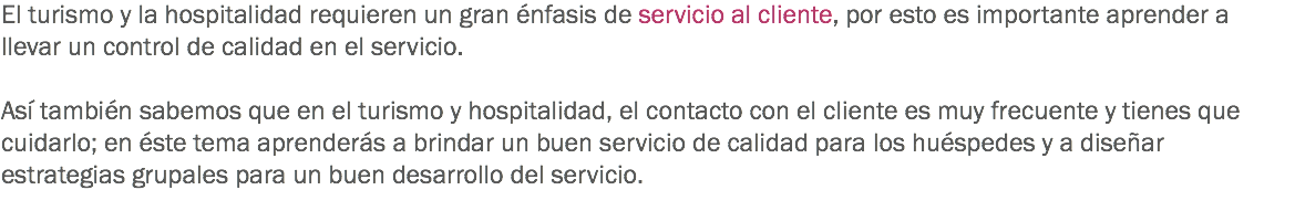 El turismo y la hospitalidad requieren un gran énfasis de servicio al cliente, por esto es importante aprender a llevar un control de calidad en el servicio. Así también sabemos que en el turismo y hospitalidad, el contacto con el cliente es muy frecuente y tienes que cuidarlo; en éste tema aprenderás a brindar un buen servicio de calidad para los huéspedes y a diseñar estrategias grupales para un buen desarrollo del servicio.
